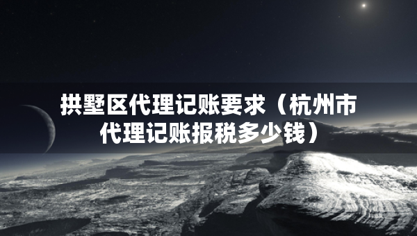 拱墅區(qū)代理記賬要求（杭州市代理記賬報稅多少錢）