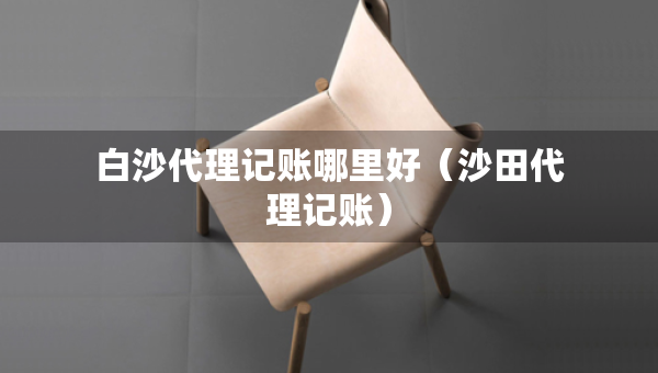 白沙代理記賬哪里好（沙田代理記賬）