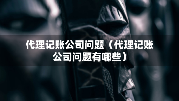 代理記賬公司問題（代理記賬公司問題有哪些）