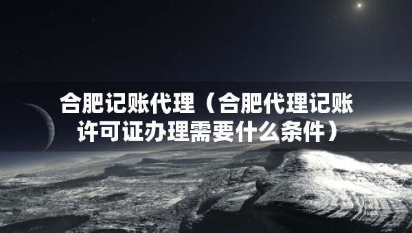 合肥記賬代理（合肥代理記賬許可證辦理需要什么條件）