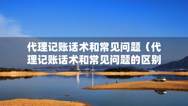 代理記賬話術(shù)和常見(jiàn)問(wèn)題（代理記賬話術(shù)和常見(jiàn)問(wèn)題的區(qū)別）