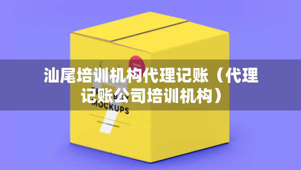 汕尾培訓機構代理記賬（代理記賬公司培訓機構）
