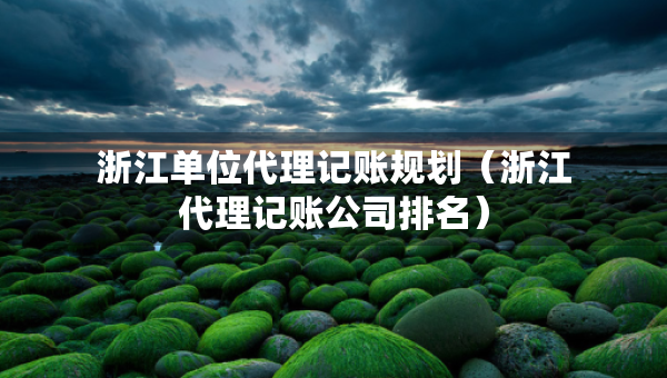 浙江單位代理記賬規(guī)劃（浙江代理記賬公司排名）