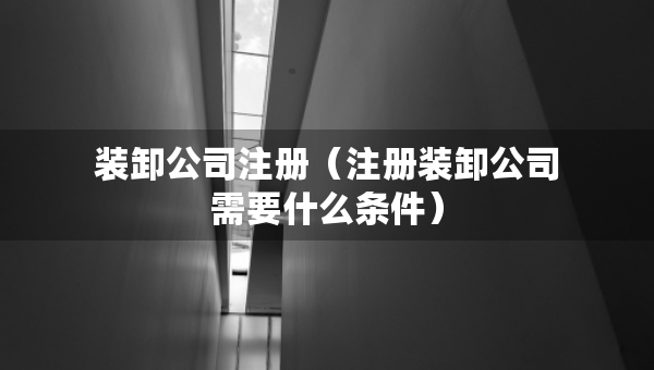裝卸公司注冊（注冊裝卸公司需要什么條件）